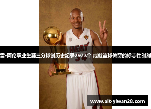 雷·阿伦职业生涯三分球创历史纪录2973个 成就篮球传奇的标志性时刻