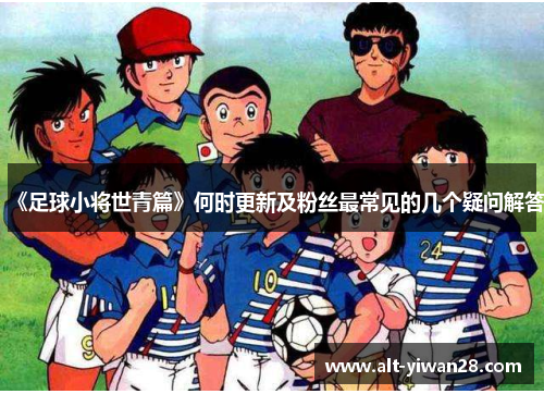 《足球小将世青篇》何时更新及粉丝最常见的几个疑问解答